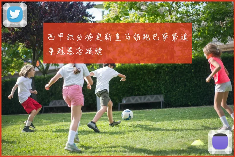 西甲积分榜更新皇马领跑巴萨紧追争冠悬念延续