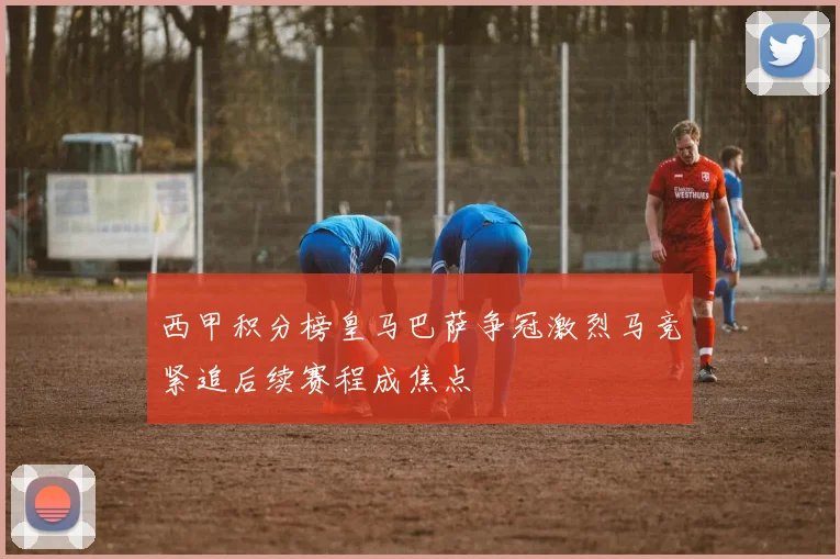 西甲积分榜皇马巴萨争冠激烈马竞紧追后续赛程成焦点